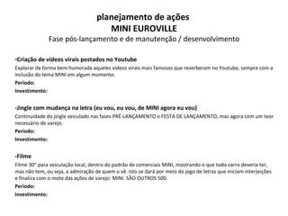 Criação de vídeos virais postados no Youtube Explorar de forma bem humorada aqueles vídeos virais mais famosos que reverberam no Youtube, sempre com a inclusão do tema MINI em algum momento. Período: Investimento: -Jingle com mudança na letra (eu vou, eu vou, de MINI agora eu vou) Continuidade do jingle veiculado nas fases PRÉ-LANÇAMENTO e FESTA DE LANÇAMENTO, mas agora com um teor necessário de varejo.  Período: Investimento: -Filme Filme 30” para veiculação local, dentro do padrão de comerciais MINI, mostrando o que todo carro deveria ter, mas não tem, ou seja, a admiração de quem o vê. Isto se dará por meio do jogo de letras que iniciam interjeições e finaliza com o mote das ações de varejo: MINI. SÃO OUTROS 500. Período: Investimento: planejamento de ações  MINI EUROVILLE Fase pós-lançamento e de manutenção / desenvolvimento 