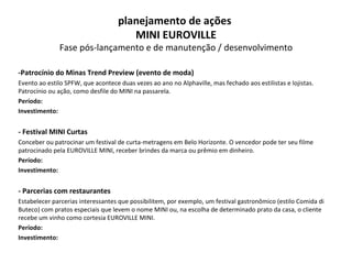 -Patrocínio do Minas Trend Preview (evento de moda)   Evento ao estilo SPFW, que acontece duas vezes ao ano no Alphaville, mas fechado aos estilistas e lojistas. Patrocínio ou ação, como desfile do MINI na passarela. Período: Investimento: - Festival MINI Curtas Conceber ou patrocinar um festival de curta-metragens em Belo Horizonte. O vencedor pode ter seu filme patrocinado pela EUROVILLE MINI, receber brindes da marca ou prêmio em dinheiro. Período: Investimento: - Parcerias com restaurantes Estabelecer parcerias interessantes que possibilitem, por exemplo, um festival gastronômico (estilo Comida di Buteco) com pratos especiais que levem o nome MINI ou, na escolha de determinado prato da casa, o cliente recebe um vinho como cortesia EUROVILLE MINI. Período: Investimento: planejamento de ações  MINI EUROVILLE Fase pós-lançamento e de manutenção / desenvolvimento 