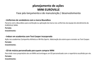 - Uniformes de vendedores com a marca Boundless  Parceria com a Boundless para confecção ou aplicação da marca nos uniformes da equipe de atendimento da EUROVILLE MINI. Período: Investimento: - Indoor em academias com Test Cooper incorporado Ação nas academias Companhia Athletica e BH Rio Sports. Adesivação de esteira para remeter ao Test Cooper. Período: Investimento: - CD de música personalizado para quem comprar MINI Para todo novo proprietário de um MINI será entregue um CD personalizado com o repertório escolhido por ele. Período: Investimento: planejamento de ações  MINI EUROVILLE Fase pós-lançamento e de manutenção / desenvolvimento 