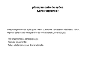 planejamento de ações  MINI EUROVILLE Este planejamento de ações para a MINI EUROVILLE consiste em três fases a trilhar. O ponto central será o lançamento da concessionária, no dia 30/03: Pré-lançamento da concessionária; Festa de lançamento; Ações pós-lançamento e de manutenção. 