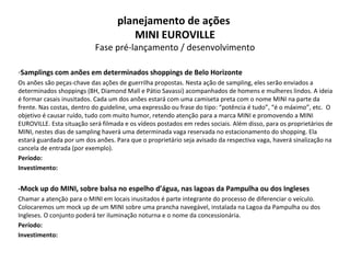 Samplings com anões em determinados shoppings de Belo Horizonte Os anões são peças-chave das ações de guerrilha propostas. Nesta ação de sampling, eles serão enviados a determinados shoppings (BH, Diamond Mall e Pátio Savassi) acompanhados de homens e mulheres lindos. A ideia é formar casais inusitados. Cada um dos anões estará com uma camiseta preta com o nome MINI na parte da frente. Nas costas, dentro do guideline, uma expressão ou frase do tipo: “potência é tudo”, “é o máximo”, etc.  O objetivo é causar ruído, tudo com muito humor, retendo atenção para a marca MINI e promovendo a MINI EUROVILLE. Esta situação será filmada e os vídeos postados em redes sociais. Além disso, para os proprietários de MINI, nestes dias de sampling haverá uma determinada vaga reservada no estacionamento do shopping. Ela estará guardada por um dos anões. Para que o proprietário seja avisado da respectiva vaga, haverá sinalização na cancela de entrada (por exemplo). Período:   Investimento: -Mock up do MINI, sobre balsa no espelho d’água, nas lagoas da Pampulha ou dos Ingleses Chamar a atenção para o MINI em locais inusitados é parte integrante do processo de diferenciar o veículo. Colocaremos um mock up de um MINI sobre uma prancha navegável, instalada na Lagoa da Pampulha ou dos Ingleses. O conjunto poderá ter iluminação noturna e o nome da concessionária. Período: Investimento: planejamento de ações  MINI EUROVILLE Fase pré-lançamento / desenvolvimento 