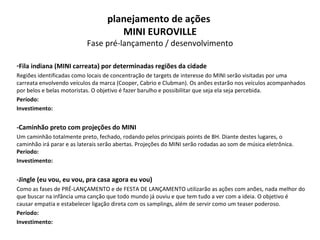 Fila indiana (MINI carreata) por determinadas regiões da cidade Regiões identificadas como locais de concentração de targets de interesse do MINI serão visitadas por uma carreata envolvendo veículos da marca (Cooper, Cabrio e Clubman). Os anões estarão nos veículos acompanhados por belos e belas motoristas. O objetivo é fazer barulho e possibilitar que seja ela seja percebida.  Período: Investimento: -Caminhão preto com projeções do MINI Um caminhão totalmente preto, fechado, rodando pelos principais points de BH. Diante destes lugares, o caminhão irá parar e as laterais serão abertas. Projeções do MINI serão rodadas ao som de música eletrônica.  Período: Investimento: -Jingle (eu vou, eu vou, pra casa agora eu vou) Como as fases de PRÉ-LANÇAMENTO e de FESTA DE LANÇAMENTO utilizarão as ações com anões, nada melhor do que buscar na infância uma canção que todo mundo já ouviu e que tem tudo a ver com a ideia. O objetivo é causar empatia e estabelecer ligação direta com os samplings, além de servir como um teaser poderoso. Período: Investimento: planejamento de ações  MINI EUROVILLE Fase pré-lançamento / desenvolvimento 