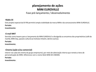 Rádio Oi Este projeto especial da Oi FM permitirá ampla visibilidade da marca MINI e da concessionária MINI EUROVILLE.  Período: Investimento: -E-mail MKT Servirão como teasers para o lançamento da MINI EUROVILLE e divulgarão os encontros dos proprietários (café da manhã, MINI Day, passeio cultural ao Instituto Inhotim, dentre outros). Período: Investimento: -Cinema (ação e/ou comercial) Intervir nas salas de cinema do grupo empresarial, por meio de adesivação interna que remeta a itens de personalização do MINI. Diferenciar com o nome SALA MINI DE CINEMA. Período: Investimento: planejamento de ações  MINI EUROVILLE Fase pré-lançamento / desenvolvimento 