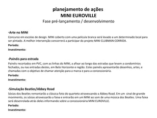 Arte no MINI Concurso em escolas de design. MINI coberto com uma película branca será levado a um determinado local para ser pintado. A melhor intervenção concorrerá a participar do projeto MINI CLUBMAN CORRIDA. Período: Investimento: -Painéis para estrada Painéis recortados em PVC, com as linhas do MINI, a afixar ao longo das estradas que levam a condomínios fechados, ou nas entradas destes, em Belo Horizonte e região. Estes painéis apresentarão desenhos, artes, e chamadas com o objetivo de chamar atenção para a marca e para a concessionária. Período: Investimento: -Simulação Beatles/Abbey Road Sósias dos Beatles remontarão a clássica foto do quarteto atravessando a Abbey Road. Em um  sinal de grande movimento, os sósias atravessarão a faixa e entrarão em um MINI ao som de uma música dos Beatles. Uma faixa será desenrolada atrás deles informando sobre a concessionária MINI EUROVILLE. Período: Investimento: planejamento de ações  MINI EUROVILLE Fase pré-lançamento / desenvolvimento 