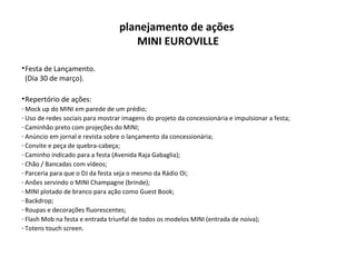 Festa de Lançamento. (Dia 30 de março). Repertório de ações: Mock up do MINI em parede de um prédio; Uso de redes sociais para mostrar imagens do projeto da concessionária e impulsionar a festa; Caminhão preto com projeções do MINI; Anúncio em jornal e revista sobre o lançamento da concessionária; Convite e peça de quebra-cabeça; Caminho indicado para a festa (Avenida Raja Gabaglia);  Chão / Bancadas com vídeos; Parceria para que o DJ da festa seja o mesmo da Rádio Oi; Anões servindo o MINI Champagne (brinde); MINI plotado de branco para ação como Guest Book; Backdrop; Roupas e decorações fluorescentes; Flash Mob na festa e entrada triunfal de todos os modelos MINI (entrada de noiva); Totens touch screen. planejamento de ações  MINI EUROVILLE 