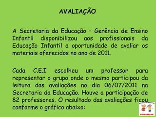 AVALIAÇÃO  A Secretaria da Educação – Gerência de Ensino Infantil disponibilizou aos profissionais da Educação Infantil a oportunidade de avaliar os materiais oferecidos no ano de 2011.  Cada C.E.I escolheu um professor para representar o grupo onde o mesmo participou da leitura das avaliações no dia 06/07/2011 na Secretaria da Educação. Houve a participação de 82 professores. O resultado das avaliações ficou conforme o gráfico abaixo:  