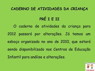 CADERNO DE ATIVIDADES DA CRIANÇA PRÉ I E II O caderno de atividades da criança para 2012 passará por alterações. Já temos um esboço organizado no ano de 2010, que estará sendo disponibilizado nos Centros de Educação Infantil para análise e alterações. 