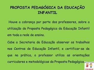PROPOSTA PEDAGÓGICA DA EDUCAÇÃO INFANTIL       Houve a cobrança por parte dos professores, sobre a utilização da Proposta Pedagógica da Educação Infantil em toda a rede de ensino.  Cabe a Secretaria da Educação observar os trabalhos nos Centros de Educação Infantil, e certificar-se de que na prática, o professor utiliza as orientações curriculares e metodológicas da Proposta Pedagógica.  