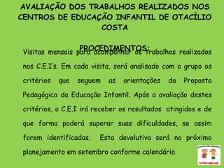 AVALIAÇÃO DOS TRABALHOS REALIZADOS NOS CENTROS DE EDUCAÇÃO INFANTIL DE OTACÍLIO COSTA PROCEDIMENTOS: Visitas mensais para acompanhar os trabalhos realizados nos C.E.I’s. Em cada visita, será analisado com o grupo os critérios que seguem as orientações da Proposta Pedagógica da Educação Infantil. Após a avaliação destes critérios, o C.E.I irá receber os resultados  atingidos e de que forma poderá superar suas dificuldades, se assim forem identificadas.  Esta devolutiva será no próximo planejamento em setembro conforme calendário. 