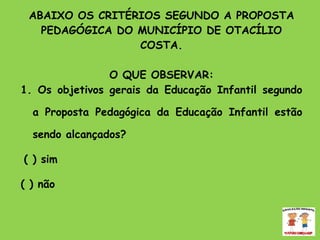 ABAIXO OS CRITÉRIOS SEGUNDO A PROPOSTA PEDAGÓGICA DO MUNICÍPIO DE OTACÍLIO COSTA. O QUE OBSERVAR: 1. Os objetivos gerais da Educação Infantil segundo a Proposta Pedagógica da Educação Infantil estão sendo alcançados?  ( ) sim ( ) não 