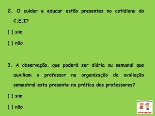 2.  O cuidar e educar estão presentes no cotidiano do C.E.I? ( ) sim ( ) não 3. A observação, que poderá ser diária ou semanal que auxiliam o professor na organização da avaliação semestral esta presente na prática dos professores? ( ) sim  ( ) não  