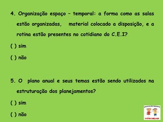 4. Organização espaço – temporal: a forma como as salas estão organizadas,  material colocado a disposição, e a rotina estão presentes no cotidiano do C.E.I? ( ) sim  ( ) não    5. O  plano anual e seus temas estão sendo utilizados na estruturação dos planejamentos? ( ) sim ( ) não  