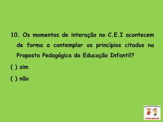   10. Os momentos de interação no C.E.I acontecem de forma a contemplar os princípios citados na Proposta Pedagógica da Educação Infantil? ( ) sim  ( ) não   