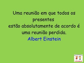 Uma reunião em que todos os presentes  estão absolutamente de acordo é uma reunião perdida. Albert Einstein 