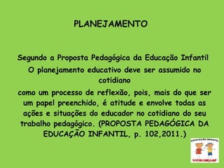 PLANEJAMENTO   Segundo a Proposta Pedagógica da Educação Infantil  O planejamento educativo deve ser assumido no cotidiano como um processo de reflexão, pois, mais do que ser um papel preenchido, é atitude e envolve todas as ações e situações do educador no cotidiano do seu trabalho pedagógico. (PROPOSTA PEDAGÓGICA DA EDUCAÇÃO INFANTIL, p. 102,2011.) 