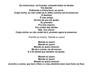 Da minha boca, vai furando, cariando todos os dentes
                              Vai doendo
                   Enfeiando a minha boca, ao sorrir.
     Culpa minha, eu não cuidei de ti, faltou carinho pra te preservar.
                               O dentista
                             É meu amigo
                       Só tem ele pra me ajudar
                              Eu prometo
                            Pra mim mesmo
                         Vou cuidar dos dentes
                           Não, vou chorar.
      Culpa minha, eu não cuidei de ti, prometo agora te preservar.

                   - Paródia da música: “Mamãe eu quero”

                              Mamãe eu quero
                              Mamãe eu quero
                          Mamãe eu quero escovar
                       Me dá o creme, me dá escova
                   E o fio dental que também vai ajudar.

                             Mamãe eu quero
                             Mamãe eu quero
                         Mamãe eu quero escovar
Já tenho o creme, que tem o flúor e o meu dentinho bem mais forte vai ficar.
 