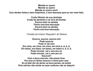 Mamãe eu quero
                           Mamãe eu quero
                        Mamãe eu quero sorrir
Com dentes fortes e bem limpinhos, e sem doenças para eu ser mais feliz.

                    Cuide filhinho da sua dentição
                 Cuide do dentinho e se livre do bichão
                        Escove bem os dentes
                       Tenha uma boa educação
                        Escove bem os dentes
                      Tenha uma boa educação.

                - Paródia da música “Requebra” do Olodum

                       Escova, escova, escova sim
                              Pode escovar
                             Pode rir de mim
            Em cima, em cima, em cima, em cima ô, ô, ô, ô.
           Em baixo, em baixo, em baixo, em baixo ô, ô, ô, ô.
                     Pode circular, vai e vem pra cá.
                     Pode circular, vai e vem pra cá.
                                Escova!!!
                 Com a boca marrom, não posso ficar.
              Por isso eu tenho escova e creme para usar
           Eu já falei dor de dente na boca jamais vai existir
        Pois sorriso não existe se esse costume não se adquirir
 