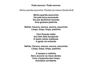Pode escovar / Pode escovar

- Minha querida escovinha: Paródia da música Samba-lê-lê

              Minha querida escovinha
               Vai pela boca escovando
              Vai aos dentinhos levando
                Uma gostosa pastinha

     Refrão: Escova, escova, escova, escovinha
            Limpa, limpa, limpa, pastinha

                  Com fluoreto sódio
               Vou bem feliz bocejando
               E assim cáries maldosas
                 A gente vai evitando

     Refrão: Escova, escova, escova, escovinha
            Limpa, limpa, limpa, pastinha

                E sempre à noitinha
            Devo escovar os meus dentes
             Com a boquinha bem limpa
               Acordarei sorridente.
 