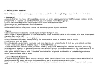 - A SAÚDE DE SEU SORRISO

Existem três coisas muito importantes para se ter uma boca saudável: boa alimentação. Higiene e acompanhamento do dentista.

- Alimentação:
A placa bacteriana é uma massa esbranquiçada que aparece nos dentes depois que comemos. Ela é formada por restos de comida,
principalmente os açucares, que quando fermentam, provocam cáries e inflamações na gengiva.
Portanto, não como doces demais. Isso pode estragar os dentes e não alimentar direito
Comer apenas nas refeições também é muito importante.
Nada de beliscar a toda hora.
Prefira alimentos naturais, como frutas e sucos, que tem menos açúcar e são mais saudáveis.

- Higiene
Escovar os dentes depois de comer é o melhor jeito de impedir doenças na boca.
Quem come entre as refeições precisa escovar os dentes mais vezes. Se comer somente no café, almoço e jantar terão de escová-los
três vezes. Bem melhor, né?
Use escovas de cerdas macias e de cabeça pequena.
Quando as cerdas começarem a ficarem curvas, já não limpam mais os dentes. Aí é hora de trocar de escova.
Escove todos os lados dos dentes.
Limpe dois de cada vez, com calma e sem usar muita força. A gengiva tem uma parte solta do dente que junta restos de comida e
deve ser bem escovada. Escove também a língua, ou ela ficará branca e suja.
Você sabia que a saliva e a língua limpam os dentes? Quando a gente dorme, a saliva diminui e a língua fica parada. É aí que as
bactérias fazem a festa com os restos de comida que ficam na boca. Por isso a escovação antes de dormir é a mais importante. É por
isso também que os bebês não devem tomar mamadeira a noite: os restos de leite causam a cárie de mamadeira.
Outro grande inimigo na limpeza bucal é o fio dental. Pelo menos uma vez por dia, de preferencia na ultima escovação, antes de
dormir, passe o fio dental entre os dentes.

- Acompanhamento do dentista
Se você for sempre ao dentista, ele irá ajuda-lo a fazer uma higiene correta, aplicando flúor para proteger os dentes e ensinar vários
cuidados especial. Ele poderá até mesmo descobrir problemas que só no futuro começarão a incomodar.
Tudo isso é prevenção, cuidados que devemos tomar para evitar doenças bucais e manter um sorriso bonito com dentes brancos e
fortes.
 