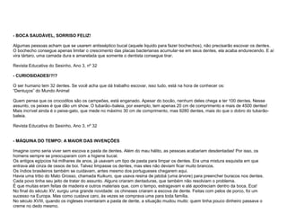 - BOCA SAUDÁVEL, SORRISO FELIZ!

Algumas pessoas acham que se usarem antisséptico bucal (aquele liquido para fazer bochechos), não precisarão escovar os dentes.
O bochecho consegue apenas limitar o crescimento das placas bacterianas acumular-se em seus dentes, ela acaba endurecendo. E aí
vira tártaro, uma camada dura e amarelada que somente o dentista consegue tirar.

Revista Educativa do Sesinho, Ano 3, nº 32

- CURIOSIDADES!?!?

O ser humano tem 32 dentes. Se você acha que dá trabalho escovar, isso tudo, está na hora de conhecer os:
“Dentuços” do Mundo Animal

Quem pensa que os crocodilos são os campeões, está enganado. Apesar do bocão, nenhum deles chega a ter 100 dentes. Nesse
assunto, os peixes é que dão um show. O tubarão–baleia, por exemplo, tem apenas 20 cm de comprimento e mais de 4500 dentes!
Mais incrível ainda é o peixe-gato, que mede no máximo 30 cm de comprimento, mas 9280 dentes, mais do que o dobro do tubarão-
baleia.

Revista Educativa do Sesinho, Ano 3, nº 32


- MÁQUINA DO TEMPO: A MAIOR DAS INVENÇÕES

Imagine como seria viver sem escova e pasta de dentes. Além do mau hálito, as pessoas acabariam desdentadas! Por isso, os
homens sempre se preocuparam com a higiene bucal.
Os antigos egípcios há milhares de anos, já usavam um tipo de pasta para limpar os dentes. Era uma mistura esquisita em que
entrava até cinza de ossos de boi. Talvez limpasse os dentes, mas eles não deviam ficar muito brancos.
Os índios brasileiros também se cuidavam, antes mesmo dos portugueses chegarem aqui.
Havia uma tribo do Mato Grosso, chamada Kuikuro, que usava resina de jatobá (uma árvore) para preencher buracos nos dentes.
Cada povo tinha seu jeito de tratar do assunto. Alguns criaram dentaduras, que também não resolviam o problema.
É que muitas eram feitas de madeira e outros materiais que, com o tempo, estragavam e até apodreciam dentro da boca. Eca!
No final do século XV, surgiu uma grande novidade: os chineses criaram a escova de dente. Feitas com pelos de porco, foi um
sucesso na Europa. Mas como custava caro, às vezes se comprava uma para toda família.
No século XVIII, quando os ingleses inventaram a pasta de dente, a situação mudou muito: quem tinha pouco dinheiro passava o
creme no dedo mesmo.
 