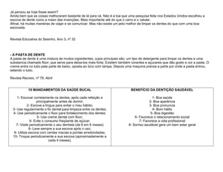 Já pensou se hoje fosse assim?
Ainda bem que as coisas melhoraram bastante de lá para cá. Não é a toa que uma pesquisa feita nos Estados Unidos escolheu a
escova de dente como a maior das invenções. Mais importante até do que o carro e o celular.
Afinal, há muitas maneiras de viajar e se comunicar. Mas não existe um jeito melhor de limpar os dentes do que com uma boa
escovada.


Revista Educativa do Sesinho, Ano 3, nº 32



- A PASTA DE DENTE
A pasta de dente é uma mistura de muitos ingredientes, cujos principais são: um tipo de detergente para limpar os dentes e uma
substancia chamado flúor, que serve para deixa-los mais forte. Existem também corantes e açucares que dão gosto e cor a pasta. O
creme entra no tubo pela parte de baixo, oposta ao bico com tampa. Depois uma maquina prensa a parte por onde a pasta entrou,
selando o tubo.

Revista Recreio, nº 78. Abril


            10 MANDAMENTOS DA SAÚDE BUCAL                                    BENEFÍCIO DA DENTIÇÃO SAUDÁVEL

    1- Escovar corretamente os dentes, após cada refeição e                                 1- Boa saúde
                  principalmente antes de dormir;                                         2- Boa aparência
            2- Escove a língua para evitar o mau hábito;                                  3- Boa pronuncia
 3- Use regularmente o fio dental para limpeza entre os dentes;                             4- Bom hálito
 4- Use periodicamente o flúor para fortalecimento dos dentes;                             5- Boa digestão
                   5- Use creme dental com flúor;                               6- Favorece o relacionamento social
              6- Evite o consumo freqüente de açúcar;                              7- Favorece a vida profissional
   7- Visite periodicamente o seu dentista (de 6 em 6 meses)                8- Sorriso saudável gera um bem estar geral
             8- Lave sempre a sua escova após o uso;
  9- Utilize escova com cerdas macias e pontas arredondadas;
 10- Troque periodicamente a sua escova (aproximadamente a
                           cada 4 meses);
 