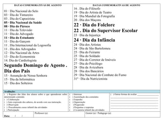 DATAS COMEMORATIVAS DE AGOSTO                                                    DATAS COMEMORATIVAS DE AGOSTO
                                                                    16 . Dia do Filósofo
01 · Dia Nacional do Selo                                           19 · Dia do Artista de Teatro
03 · Dia do Tintureiro                                              19 · Dia Mundial da Fotografia
03 . Dia do Capoeirista                                             20 . Dia dos Maçons
05 · Dia Nacional da Saúde
08 · Dia do Pároco                                                  22 · Dia do Folclore
11 · Dia da Televisão                                               22 . Dia do Supervisor Escolar
11 · Dia do Advogado                                                23 · Dia da Injustiça
11 · Dia do Estudante
11 · Dia do Garçom                                                  24 · Dia da Infância
11 . Dia Internacional da Logosofia                                 24 · Dia dos Artistas
11 . Dia dos Advogados                                              24 · Dia de São Bartolomeu
12 · Dia Nacional da Artes                                          25 · Dia do Feirante
13 · Dia do Economista                                              25 · Dia do Soldado
14. Dia do Cardiologista                                            27 · Dia do Corretor de Imóveis
                                                                    27 · Dia do Psicólogo
Segundo Domingo de Agosto .                                         28 · Dia da Avicultura
Dia dos Pais                                                        28 · Dia dos Bancários
15 · Assunção de Nossa Senhora                                      29 · Dia Nacional do Combate do Fumo
15 · Dia da Informática                                             31º · Dia da Nutricionista
15 · Dia dos Solteiros

Avaliação:
( ) Registro das falas dos alunos sobre o que aprenderam sobre (   ) Interesse                             ( ) Outras formas de avaliar ___________________
determinado conteúdo.                                          (   ) Assimilação dos conteúdos             __________________________________________
( ) Colaboração                                                (   ) Empenho                               __________________________________________
( ) Auto expressão dos saberes, de acordo com sua maturação.   (   ) Organização                           __________________________________________
( ) Observação                                                 (    ) Progressão                           __________________________________________
( ) Procedimento coeso infantil das atividades                 (    ) Perguntas e respostas                __________________________________________
( ) Participação                                               (    ) Co-autoria infantil das atividades
                             Professor (a):                                       Gestor (a) / Pedagogo (a):
Data:     /      /
 
