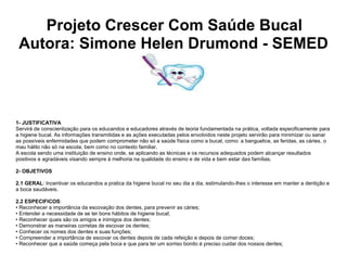 Projeto Crescer Com Saúde Bucal
 Autora: Simone Helen Drumond - SEMED



1- JUSTIFICATIVA
Servirá de conscientização para os educandos e educadores através de teoria fundamentada na prática, voltada especificamente para
a higiene bucal. As informações transmitidas e as ações executadas pelos envolvidos neste projeto servirão para minimizar ou sanar
as possíveis enfermidades que podem comprometer não só a saúde física como a bucal, como: a banguelice, as feridas, as cáries, o
mau hálito não só na escola, bem como no contexto familiar.
A escola sendo uma instituição de ensino onde, se aplicando as técnicas e os recursos adequados podem alcançar resultados
positivos e agradáveis visando sempre à melhoria na qualidade do ensino e de vida e bem estar das famílias.

2- OBJETIVOS

2.1 GERAL: Incentivar os educandos a pratica da higiene bucal no seu dia a dia, estimulando-lhes o interesse em manter a dentição e
a boca saudáveis.

2.2 ESPECIFICOS:
• Reconhecer a importância da escovação dos dentes, para prevenir as cáries;
• Entender a necessidade de se ter bons hábitos de higiene bucal;
• Reconhecer quais são os amigos e inimigos dos dentes;
• Demonstrar as maneiras corretas de escovar os dentes;
• Conhecer os nomes dos dentes e suas funções;
• Compreender a importância de escovar os dentes depois de cada refeição e depois de comer doces;
• Reconhecer que a saúde começa pela boca e que para ter um sorriso bonito é preciso cuidar dos nossos dentes;
 