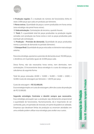 Administração da Produção 
Aula 08 -Planejamento Agregado da Produção 
64 Faculdade On-Line UVB 
Anotações do Aluno 
uvb 
8 Produção regular. É o resultado do número de funcionários (linha 6) vezes 2.000 peças que cada um produziu por bimestre. 
9 Horas extras. Quantidade de peças a serem produzidas em horas extras (esta estratégia não prevê horas extras). 
10 Subcontratação. Contratações de terceiros, quando houver. 
11 Total. É a quantidade total de peças produzidas na produção regular somadas com produção nas horas extras e com as peças produzidas pela eventual sub contratação. 
12 Produção – Previsão de demanda. Quantidade de peças produzidas menos a previsão de demanda no período (bimestre). 
13 Estoque final. Quantidade de peças estocadas no bimestre mais estoque anterior. 
Para esta estratégia, ajustamos a previsão de demanda anual, 192.000 peças, e dividimos em 6 períodos iguais de 32.000 peças cada. 
Dessa forma, não são necessárias horas extras, nem demissões, nem contratações. O inconveniente dessa estratégia é o custo do estoque, que calculamos da seguinte forma: 
Total de peças estocadas (8.000 + 14.000 + 16.000 + 12.000 + 2.000) = 52.000. Custo de estocagem por bimestre = 1,00 R$ por peça. 
Custo de estocagem = R$ 52.000,00. 
Essa estratégia impõe um custo de estocagem, além dos custos de produção de R$ 52.000,00. 
Segunda estratégia: Contratar e demitir sempre que necessário. Essa estratégia pressupõe que a produção seja diretamente proporcional à quantidade de funcionários. Numericamente, ela é importante de ser conhecida, pois, em períodos de recessão, em parte ela poderá ser adotada. Empresas que desativam linhas de produção ou encerram atividades em uma unidade podem utilizar essa estratégia para avaliar seus custos.  