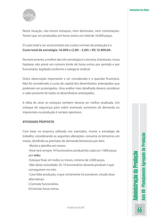 Administração da Produção 
Aula 08 -Planejamento Agregado da Produção 
66 Faculdade On-Line UVB 
Anotações do Aluno 
uvb 
Nesta situação, não temos estoques, nem demissões, nem contratações. Teriam que ser produzidas em horas extras um total de 16.000 peças. 
O custo total a ser acrescentado aos custos normais de produção é o 
Custo total da estratégia: 16.000 x (2,80 – 2,00) = R$ 12.800,00. 
Numericamente, a melhor das três estratégias é a terceira. Entretanto, nossa hipótese não prevê um número limite de horas extras por período e por funcionário, legislado conforme a categoria sindical. 
Outra observação importante a ser considerada é a questão financeira. Não foi considerado o custo de capital dos desembolsos antecipados que poderiam ser postergados. Uma análise mais detalhada deverá considerar o valor presente de todos os desembolsos antecipados. 
A idéia de zerar os estoques também deveria ser melhor analisada. Um estoque de segurança para cobrir eventuais aumentos de demanda ou imprevistos na produção é sempre oportuno. 
ATIVIDADE PROPOSTA 
Com base na empresa utilizada nos exemplos, monte a estratégia de trabalho, considerando as seguintes alterações: converta os bimestres em meses, dividindo as previsões de demanda bimestrais por dois: 
·Monte a planilha em meses; 
·Você terá sempre 14 funcionários produzindo cada um 1.000 peças 
por mês; 
·Estoque final, em todos os meses, mínimo de 2.000 peças. 
·Não deixe ociosidade. Os 14 funcionários deverão produzir o que 
conseguirem no mês. 
·Caso falte produção, o que certamente irá acontecer, estude duas 
alternativas: 
I.Contrate funcionários. 
II.Contrate horas extras.  