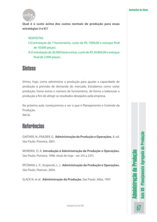Administração da Produção 
Aula 08 -Planejamento Agregado da Produção 
67 Faculdade On-Line UVB 
Anotações do Aluno 
uvb 
Qual é o custo acima dos custos normais de produção para essas estratégias (I e II)? 
RESPOSTAS 
I.(Contratação de 7 funcionários, custo de R$ 7.000,00 e estoque final de 10.000 peças). 
II.(Contratação de 26.000 horas extras, custo de R$ 20.800,00 e estoque final de 2.000 peças). Síntese 
Vimos, hoje, como administrar a produção para ajustar a capacidade de produção à previsão de demanda do mercado. Estudamos como variar produção, horas extras e número de funcionários, de forma a balancear a produção a fim de atingir os resultados desejados pela empresa. 
Na próxima aula, começaremos a ver o que é Planejamento e Controle da Produção. 
Até lá. Referências 
GAITHER, N.; FRAZIER, G. Administração da Produção e Operações. 8. ed. São Paulo: Pioneira, 2001. 
MOREIRA, D. A. Introdução à Administração da Produção e Operações. São Paulo: Pioneira, 1998. (Aula de hoje - ver 215 a 237). 
RITZMAN, L. P. ; Krajewski, L. J. Administração da Produção e Operações. São Paulo: Pearson, 2004. 
SLACK N. et al. Administração da Produção. São Paulo: Atlas, 1997. 
