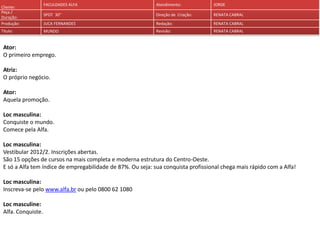 Cliente:
Peça /
Duração:
Produção:
Título:

FACULDADES ALFA

Atendimento:

JORGE

SPOT 30''

Direção de Criação:

RENATA CABRAL

JUCA FERNANDES

Redação:

RENATA CABRAL

MUNDO

Revisão:

RENATA CABRAL

Ator:
O primeiro emprego.
Atriz:
O próprio negócio.

Ator:
Aquela promoção.
Loc masculina:
Conquiste o mundo.
Comece pela Alfa.
Loc masculina:
Vestibular 2012/2. Inscrições abertas.
São 15 opções de cursos na mais completa e moderna estrutura do Centro-Oeste.
E só a Alfa tem índice de empregabilidade de 87%. Ou seja: sua conquista profissional chega mais rápido com a Alfa!

Loc masculina:
Inscreva-se pelo www.alfa.br ou pelo 0800 62 1080
Loc masculine:
Alfa. Conquiste.

 