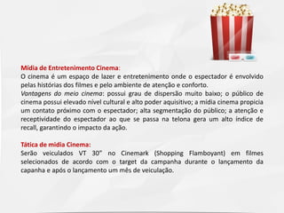 Mídia de Entretenimento Cinema:
O cinema é um espaço de lazer e entretenimento onde o espectador é envolvido
pelas histórias dos filmes e pelo ambiente de atenção e conforto.
Vantagens do meio cinema: possui grau de dispersão muito baixo; o público de
cinema possui elevado nível cultural e alto poder aquisitivo; a mídia cinema propicia
um contato próximo com o espectador; alta segmentação do público; a atenção e
receptividade do espectador ao que se passa na telona gera um alto índice de
recall, garantindo o impacto da ação.
Tática de midia Cinema:
Serão veiculados VT 30” no Cinemark (Shopping Flamboyant) em filmes
selecionados de acordo com o target da campanha durante o lançamento da
capanha e após o lançamento um mês de veiculação.

 