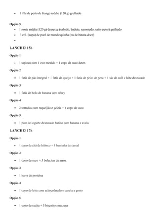  1 filé de peito de frango médio (120 g) grelhado
Opção 5
 1 posta média (120 g) de peixe (salmão, badejo, namorado, saint-peter) grelhado
 3 col. (sopa) de purê de mandioquinha (ou de batata-doce)

LANCHE/ 15h
Opção 1
 1 tapioca com 1 ovo mexido + 1 copo de suco detox
Opção 2
 1 fatia de pão integral + 1 fatia de queijo + 1 fatia de peito de peru + 1 xic de café c leite desnatado
Opção 3
 1 fatia de bolo de banana com whey
Opção 4
 2 torradas com requeijão e geleia + 1 copo de suco
Opção 5
 1 pote de iogurte desnatado batido com banana e aveia
LANCHE/ 17h
Opção 1
 1 copo de chá de hibisco + 1 barrinha de cereal
Opção 2
 1 copo de suco + 5 bolachas de arroz
Opção 3
 1 barra de proteína
Opção 4
 1 copo de leite com achocolatado e canela a gosto
Opção 5
 1 copo de sucha + 5 biscoitos maizena
 