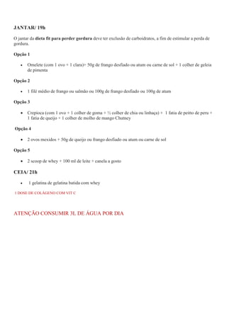 JANTAR/ 19h
O jantar da dieta fit para perder gordura deve ter exclusão de carboidratos, a fim de estimular a perda de
gordura.
Opção 1
 Omelete (com 1 ovo + 1 clara)+ 50g de frango desfiado ou atum ou carne de sol + 1 colher de geleia
de pimenta
Opção 2
 1 filé médio de frango ou salmão ou 100g de frango desfiado ou 100g de atum
Opção 3
 Crepioca (com 1 ovo + 1 colher de goma + ½ colher de chia ou linhaça) + 1 fatia de peitto de peru +
1 fatia de queijo + 1 colher de molho de mango Chutney
Opção 4
 2 ovos mexidos + 50g de queijo ou frango desfiado ou atum ou carne de sol
Opção 5
 2 scoop de whey + 100 ml de leite + canela a gosto
CEIA/ 21h
 1 gelatina de gelatina batida com whey
1 DOSE DE COLÁGENO COM VIT C
ATENÇÃO CONSUMIR 3L DE ÁGUA POR DIA
 