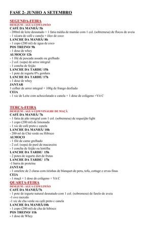 FASE 2- JUNHO A SETEMBRO
SEGUNDA-FEIRA
DESEJUM : AGUA COM LIMÃO
CAFÉ DA MANHÃ/ 5h
- 200ml de leite desnatado + 1 fatia média de mamão com 1 col. (sobremesa) de flocos de aveia
- 1 xícara de café c canela + óleo de coco
LANCHE DA MANHÃ/ 8h
- 1 copo (200 ml) de água de coco
POS TREINO/ 9h
- 1 dose de whey
ALMOÇO/ 12h
- 1 filé de pescada assado ou grelhado
- 2 col. (sopa) de arroz integral
- 1 concha de feijão
LANCHE DA TARDE/ 15h
- 1 pote de iogurte 0% gordura
LANCHE DA TARDE/ 17h
- 1 dose de whey
JANTAR
1 colher de arroz integral + 100g de frango desfiado
CEIA
- 1 xic de Leite com achocolatado e canela + 1 dose de colágeno +Vit C
TERÇA-FEIRA
DESEJUM : AGUA COM VINAGRE DE MAÇÃ
CAFÉ DA MANHÃ/ 7h
- 1 fatia de pão integral com 1 col. (sobremesa) de requeijão light
- 1 copo (200 ml) de limonada
- 1 xic de café preto c canela
LANCHE DA MANHÃ/ 10h
- 200 ml de Chá verde ou Hibisco
ALMOÇO
- 1 filé de carne grelhado
- 2 col. (sopa) de purê de macaxeira
- 1 concha de feijão ou lentilha
LANCHE DA TARDE/ 15h
- 2 potes de iogurte diet de frutas
LANCHE DA TARDE/ 17h
-1 barra de proteína
JANTAR
- 1 omelete de 2 claras com tirinhas de blanquet de peru, tofu, cottage e ervas finas
CEIA
- 1 maçã + 1 dose de colágeno + Vit C
QUARTA-FEIRA
DESEJUM : AGUA COM LIMÃO
CAFÉ DA MANHÃ/7h
- 1 pote de iogurte natural desnatado com 1 col. (sobremesa) de farelo de aveia
-1 ovo mexido
-1 xic de cha verde ou café preto c canela
LANCHE DA MANHÃ/10h
- 1 copo (200 ml) de cha de hibisco
POS TREINO/ 11h
- 1 dose de Whey
 