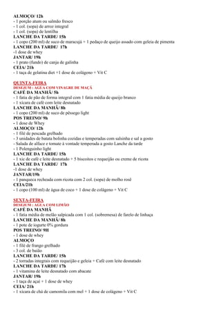 ALMOÇO/ 12h
- 1 porção atum ou salmão fresco
- 1 col. (sopa) de arroz integral
- 1 col. (sopa) de lentilha
LANCHE DA TARDE/ 15h
- 1 copo (200 ml) de suco de maracujá + 1 pedaço de queijo assado com geleia de pimenta
LANCHE DA TARDE/ 17h
-1 dose de whey
JANTAR/ 19h
- 1 prato (fundo) de canja de galinha
CEIA/ 21h
- 1 taça de gelatina diet +1 dose de colágeno + Vit C
QUINTA-FEIRA
DESEJUM : AGUA COM VINAGRE DE MAÇÃ
CAFÉ DA MANHÃ/ 5h
- 1 fatia de pão de forma integral com 1 fatia média de queijo branco
- 1 xícara de café com leite desnatado
LANCHE DA MANHÃ/ 8h
- 1 copo (200 ml) de suco de pêssego light
POS TREINO/ 9h
- 1 dose de Whey
ALMOÇO/ 12h
- 1 filé de pescada grelhado
- 3 unidades de batata bolinha cozidas e temperadas com salsinha e sal a gosto
- Salada de alface e tomate à vontade temperada a gosto Lanche da tarde
- 1 Polenguinho light
LANCHE DA TARDE/ 15h
- 1 xic de café c leite desnatado + 5 biscoitos c requeijão ou creme de ricota
LANCHE DA TARDE/ 17h
-1 dose de whey
JANTAR/19h
- 1 panqueca recheada com ricota com 2 col. (sopa) de molho rosê
CEIA/21h
- 1 copo (100 ml) de água de coco + 1 dose de colágeno + Vit C
SEXTA-FEIRA
DESEJUM : AGUA COM LIMÃO
CAFÉ DA MANHÃ
- 1 fatia média de melão salpicada com 1 col. (sobremesa) de farelo de linhaça
LANCHE DA MANHÃ/ 8h
- 1 pote de iogurte 0% gordura
POS TREINO/ 9H
- 1 dose de whey
ALMOÇO
- 1 filé de frango grelhado
- 3 col. de baião
LANCHE DA TARDE/ 15h
- 2 torradas integrais com requeijão e geleia + Café com leite desnatado
LANCHE DA TARDE/ 17h
- 1 vitamina de leite desnatado com abacate
JANTAR/ 19h
- 1 taça de açaí + 1 dose de whey
CEIA/ 21h
- 1 xícara de chá de camomila com mel + 1 dose de colágeno + Vit C
 