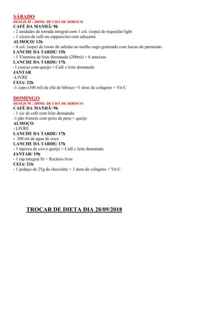 SÁBADO
DESEJUM : 200ML DE CHÁ DE HIBISCO
CAFÉ DA MANHÃ/ 9h
- 2 unidades de torrada integral com 1 col. (sopa) de requeijão light
- 1 xícara de café ou cappuccino com adoçante
ALMOÇO/ 12h
- 4 col. (sopa) de risoto de salmão ao molho sugo gratinado com lascas de parmesão
LANCHE DA TARDE/ 15h
- 1 Vitamina de leite desnatado (200ml) + 6 ameixas
LANCHE DA TARDE/ 17h
-1 cuscuz com queijo + Café c leite desnatado
JANTAR
-LIVRE
CEIA/ 22h
-1 copo (100 ml) de chá de hibisco +1 dose de colágeno + Vit C
DOMINGO
DESEJUM : 200ML DE CHÁ DE HIBISCO
CAFÉ DA MANHÃ/ 9h
- 1 xic de café com leite desnatado
-1 pão francês com peito de peru + queijo
ALMOÇO
- LIVRE
LANCHE DA TARDE/ 17h
- 200 ml de agua de coco
LANCHE DA TARDE/ 17h
- 1 tapioca de ovo e queijo + Café c leite desnatado
JANTAR/ 19h
- 1 rap integral fit + Recheio livre
CEIA/ 21h
- 1 pedaço de 25g de chocolate + 1 dose de colágeno + Vit C
TROCAR DE DIETA DIA 28/09/2018
 