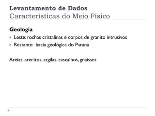 Levantamento de Dados
Características do Meio Físico
Geologia
 Leste: rochas cristalinas e corpos de granito intrusivos
 Restante: bacia geológica do Paraná
Areias, arenitos, argilas, cascalhos, gnaisses
 