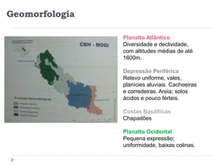 Geomorfologia
Planalto Atlântico
Diversidade e declividade,
com altitudes médias de até
1600m.
Depressão Periférica
Relevo uniforme, vales,
planícies aluviais. Cachoeiras
e corredeiras. Areia; solos
ácidos e pouco férteis.
Costas Basálticas
Chapadões
Planalto Ocidental
Pequena expressão;
uniformidade, baixas colinas.
 