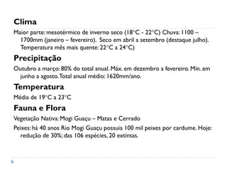 Clima
Maior parte: mesotérmico de inverno seco (18°C - 22°C) Chuva: 1100 –
1700mm (janeiro – fevereiro). Seco em abril a setembro (destaque julho).
Temperatura mês mais quente: 22°C a 24°C)
Precipitação
Outubro a março: 80% do total anual. Máx. em dezembro a fevereiro. Mín. em
junho a agosto.Total anual médio: 1620mm/ano.
Temperatura
Média de 19°C a 23°C
Fauna e Flora
Vegetação Nativa: Mogi Guaçu – Matas e Cerrado
Peixes: há 40 anos Rio Mogi Guaçu possuia 100 mil peixes por cardume. Hoje:
redução de 30%; das 106 espécies, 20 extintas.
 