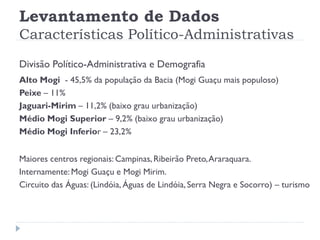 Levantamento de Dados
Características Político-Administrativas
Divisão Político-Administrativa e Demografia
Alto Mogi - 45,5% da população da Bacia (Mogi Guaçu mais populoso)
Peixe – 11%
Jaguari-Mirim – 11,2% (baixo grau urbanização)
Médio Mogi Superior – 9,2% (baixo grau urbanização)
Médio Mogi Inferior – 23,2%
Maiores centros regionais: Campinas, Ribeirão Preto,Araraquara.
Internamente: Mogi Guaçu e Mogi Mirim.
Circuito das Águas: (Lindóia, Águas de Lindóia, Serra Negra e Socorro) – turismo
 