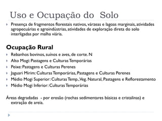Uso e Ocupação do Solo
 Presença de fragmentos florestais nativos, várzeas e lagoas marginais, atividades
agropecuárias e agroindústrias, atividades de exploração direta do solo
interligadas por malha viária.
Ocupação Rural
 Rebanhos bovinos, suínos e aves, de corte. N
 Alto Mogi: Pastagens e CulturasTemporárias
 Peixe: Pastagens e Culturas Perenes
 Jaguari Mirim: CulturasTemporárias, Pastagens e Culturas Perenes
 Médio Mogi Superior: CulturasTemp.,Veg. Natural, Pastagens e Reflorestamento
 Médio Mogi Inferior: CulturasTemporárias
Áreas degradadas - por erosão (rochas sedimentares básicas e cristalinas) e
extração de areia.
 