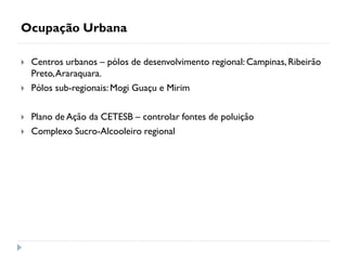 Ocupação Urbana
 Centros urbanos – pólos de desenvolvimento regional: Campinas, Ribeirão
Preto,Araraquara.
 Pólos sub-regionais:Mogi Guaçu e Mirim
 Plano de Ação da CETESB – controlar fontes de poluição
 Complexo Sucro-Alcooleiro regional
 
