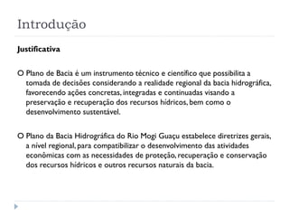 Introdução
Justificativa
O Plano de Bacia é um instrumento técnico e científico que possibilita a
tomada de decisões considerando a realidade regional da bacia hidrográfica,
favorecendo ações concretas, integradas e continuadas visando a
preservação e recuperação dos recursos hídricos, bem como o
desenvolvimento sustentável.
O Plano da Bacia Hidrográfica do Rio Mogi Guaçu estabelece diretrizes gerais,
a nível regional, para compatibilizar o desenvolvimento das atividades
econômicas com as necessidades de proteção, recuperação e conservação
dos recursos hídricos e outros recursos naturais da bacia.
 