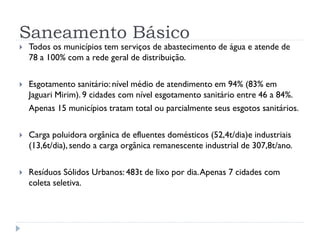Saneamento Básico
 Todos os municípios tem serviços de abastecimento de água e atende de
78 a 100% com a rede geral de distribuição.
 Esgotamento sanitário: nível médio de atendimento em 94% (83% em
Jaguari Mirim). 9 cidades com nível esgotamento sanitário entre 46 a 84%.
Apenas 15 municípios tratam total ou parcialmente seus esgotos sanitários.
 Carga poluidora orgânica de efluentes domésticos (52,4t/dia)e industriais
(13,6t/dia), sendo a carga orgânica remanescente industrial de 307,8t/ano.
 Resíduos Sólidos Urbanos: 483t de lixo por dia.Apenas 7 cidades com
coleta seletiva.
 