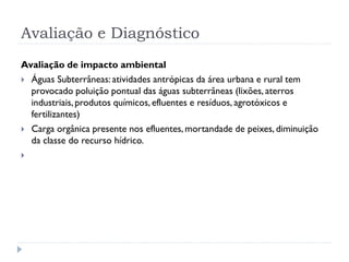 Avaliação e Diagnóstico
Avaliação de impacto ambiental
 Águas Subterrâneas: atividades antrópicas da área urbana e rural tem
provocado poluição pontual das águas subterrâneas (lixões, aterros
industriais, produtos químicos, efluentes e resíduos, agrotóxicos e
fertilizantes)
 Carga orgânica presente nos efluentes, mortandade de peixes, diminuição
da classe do recurso hídrico.

 