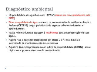 Diagnóstico ambiental
 Disponibilidade de água/hab./ano: 1499m³ (abaixo do mín estabelecido pela
OMS)
 Piora na qualidade de água: aumento na concentração de coliformes fecais e
fósforo (CETESB) cargas poluidoras de esgotos urbanos industriais e
agroindustriais.
 Vazão mínima durante estiagem é insuficiente para autodepuração de suas
águas .
 Alguns rios e córregos classificados em classe 3 e 4. Isso diminui a
intensidade de monitoramento de elementos
 Aquífero Guarani apresenta maior índice de vulnerabilidade (CPRN) ; alta e
rápida recarga, com alto risco de contaminação.
 