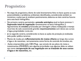 Prognóstico
 Na etapa de prognóstico, diante de todo levantamento feito na bacia quanto as suas
potencialidades e problemas ambientais identificados, considerando também as
iniciativas e ações que já sinalizam positivamente, elaborou-se dois cenários futuros
para esta bacia hidrográfica.
 No primeiro cenário, persistindo a pressão antrópica atual na bacia teremos: 1.
Supressão total da vegetação remanescente na bacia hidrográfica; 2.
Agravamento de erosões provocadas por drenagem urbana inadequada e manejo
incorreto do solo ocasionando grandes voçorocamentos com danos aos cursos
d`água, propriedades rurais; etc.
 Já no segundo cenário, considerando na bacia as ações de proteção já sinalizadas
pelo poder público teremos:
 Plantio de mudas pra reflorestamento de matas ciliares ao longo dos cursos
d`água e de nascentes; terraceamento como forma de controle de erosões, etc.
 Ações empreendidas pelo CBH-Mogi, que através de seu plano de metas e
investimentos (FEHIDRO), tem algumas prioridades cuja algumas delas se voltam
tais como: recuperação de sua vegetação em se tratando de seus cursos
d`água e de nascentes, etc.
 