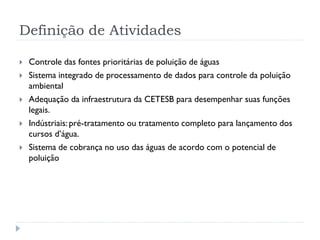 Definição de Atividades
 Controle das fontes prioritárias de poluição de águas
 Sistema integrado de processamento de dados para controle da poluição
ambiental
 Adequação da infraestrutura da CETESB para desempenhar suas funções
legais.
 Indústriais: pré-tratamento ou tratamento completo para lançamento dos
cursos d’água.
 Sistema de cobrança no uso das águas de acordo com o potencial de
poluição
 