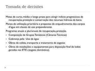 Tomada de decisões
Metas de curto, médio e longo prazo para atingir índices progressivos de
recuperação, proteção e conservação dos recursos hídricos da bacia.
Planos de utilização prioritária e propostas de enquadramento dos corpos
d’água em classes de uso preponderante.
Programas anuais e plurianuais de recuperação, proteção.
 Composição de GruposTemáticos (CâmarasTécnicas)
 Cobrança pelo Uso da água
 Obras de coleta, transporte e tratamento de esgotos
 Obras de instalações e equipamentos para disposição final de lodos
gerados nas ETE’s (esgoto doméstico).
 